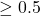 \geq 0.5