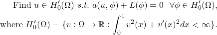 \begin{equation*} \begin{split} \text{Find } u \in H_0'(\Omega) \ s.t. \ a(u, \phi) + L(\phi) = 0 \ \ \forall \phi \in H_0'(\Omega), \\ \text{where } H_0'(\Omega) = \{ v: \Omega \rightarrow \mathbb{R} : \int_0^1v^2(x) + v'(x)^2 dx < \infty \}. \end{split} \end{equation*}